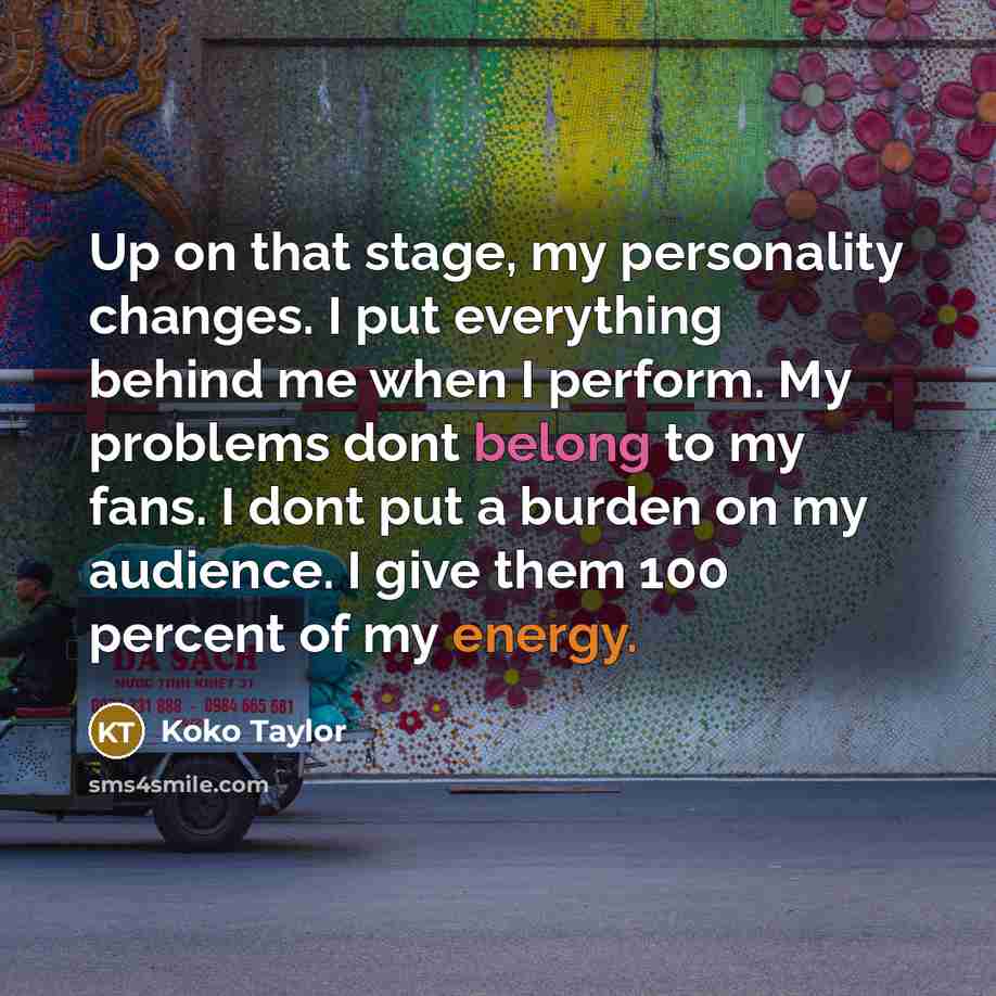 “Up on that stage, my personality changes. I put everything behind me when I perform. My problems dont belong to my fans. I dont put a burden on my audience. I give them 100 percent of my energy.” quote by Koko Taylor