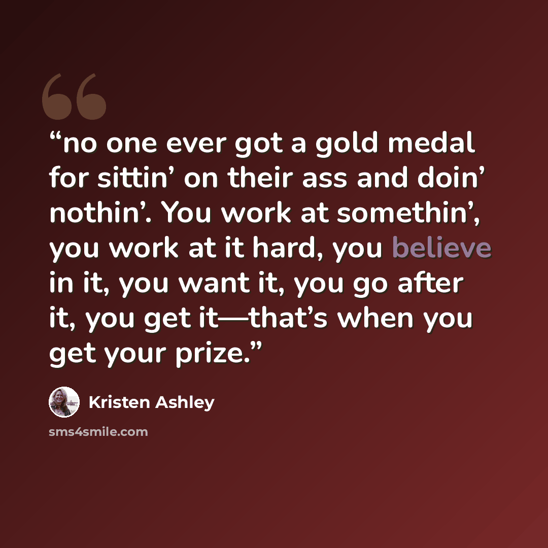 “no one ever got a gold medal for sittin’ on their ass and doin’ nothin’. You work at somethin’, you work at it hard, you believe in it, you want it, you go after it, you get it—that’s when you get your prize.” quote by Kristen Ashley