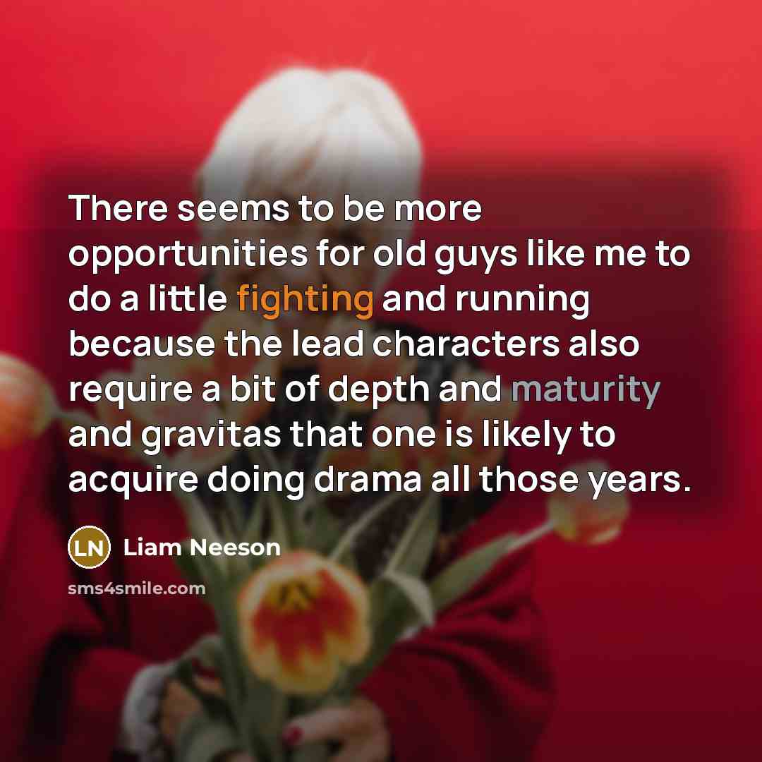 “There seems to be more opportunities for old guys like me to do a little fighting and running because the lead characters also require a bit of depth and maturity and gravitas that one is likely to acquire doing drama all those years.” quote by Liam Neeson