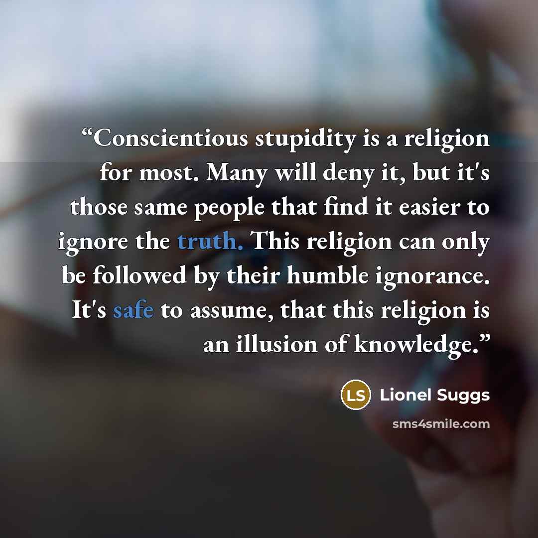“Conscientious stupidity is a religion for most. Many will deny it, but it's those same people that find it easier to ignore the truth. This religion can only be followed by their humble ignorance. It's safe to assume, that this religion is an illusion of knowledge.” quote by Lionel Suggs