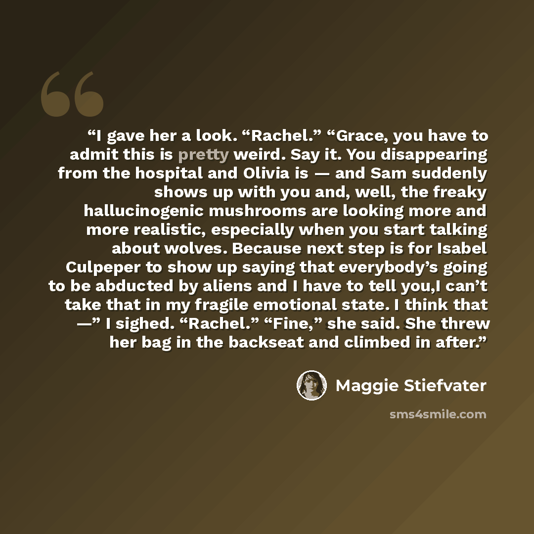“I gave her a look. “Rachel.” “Grace, you have to admit this is pretty weird. Say it. You disappearing from the hospital and Olivia is — and Sam suddenly shows up with you and, well, the freaky hallucinogenic mushrooms are looking more and more realistic, especially when you start talking about…” quote by Maggie Stiefvater