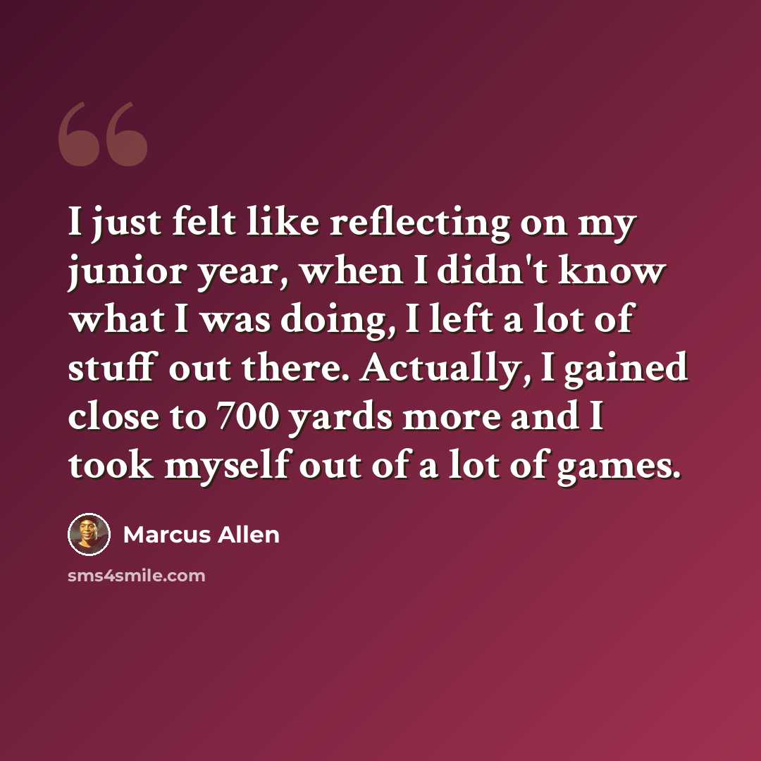 “I just felt like reflecting on my junior year, when I didn't know what I was doing, I left a lot of stuff out there. Actually, I gained close to 700 yards more and I took myself out of a lot of games.” quote by Marcus Allen