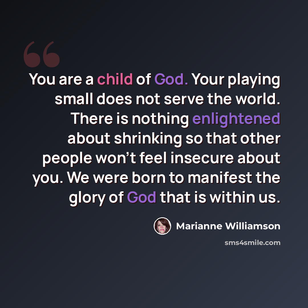 “You are a child of God. Your playing small does not serve the world. There is nothing enlightened about shrinking so that other people won't feel insecure about you. We were born to manifest the glory of God that is within us.” quote by Marianne Williamson