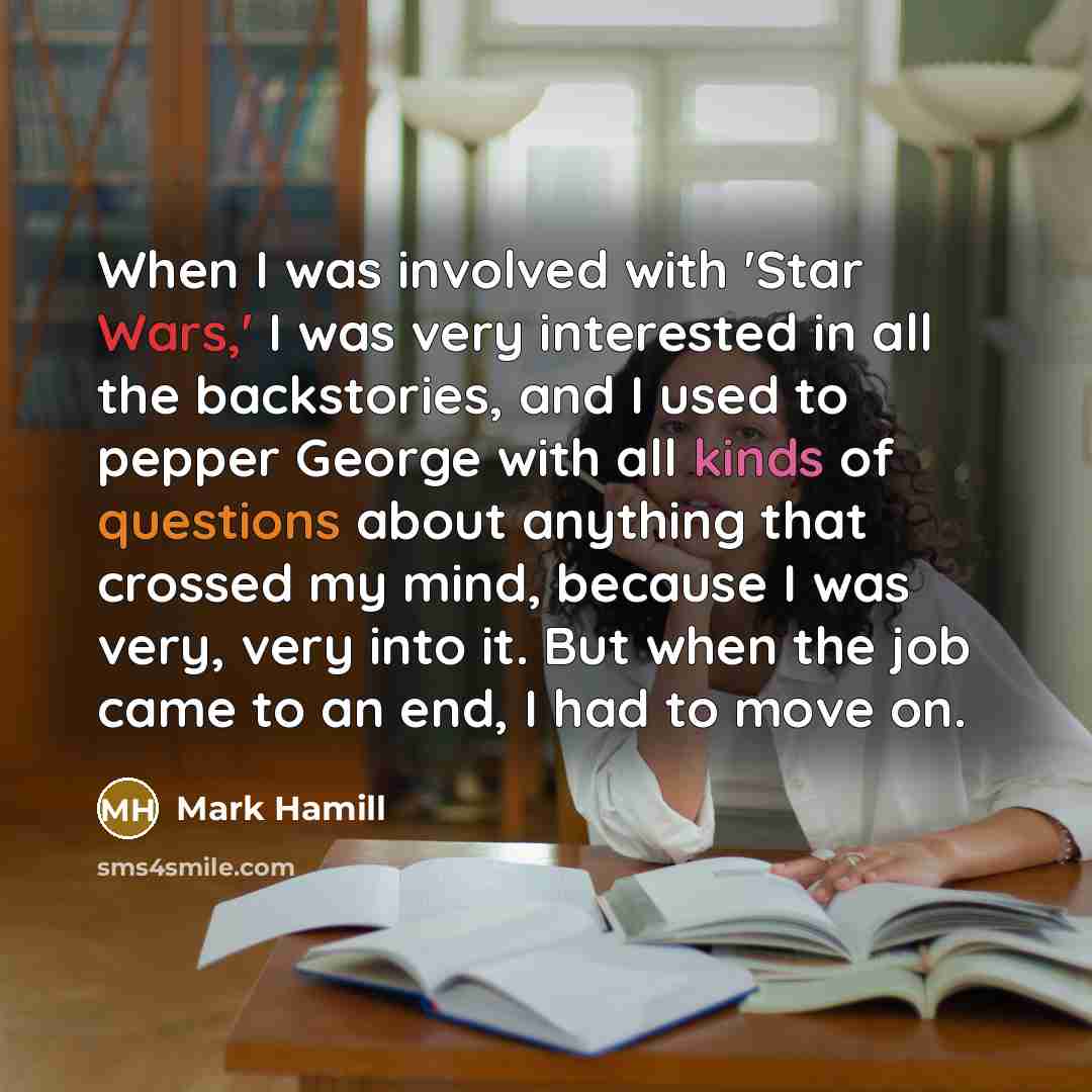 “When I was involved with 'Star Wars,' I was very interested in all the backstories, and I used to pepper George with all kinds of questions about anything that crossed my mind, because I was very, very into it. But when the job came to an end, I had to move on.” quote by Mark Hamill