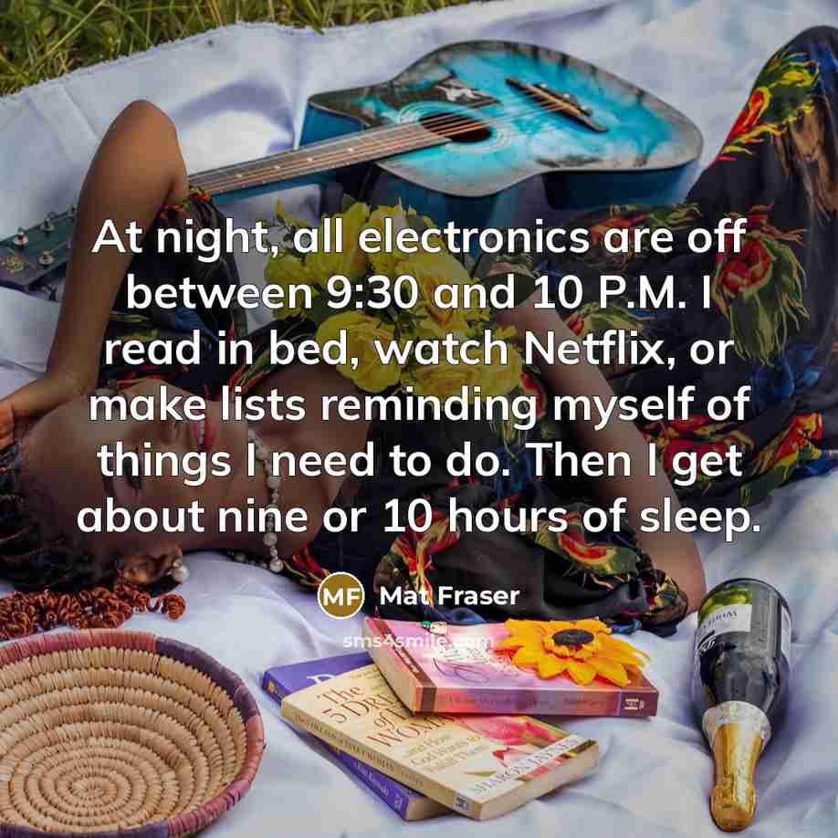 “At night, all electronics are off between 9:30 and 10 P.M. I read in bed, watch Netflix, or make lists reminding myself of things I need to do. Then I get about nine or 10 hours of sleep.” quote by Mat Fraser