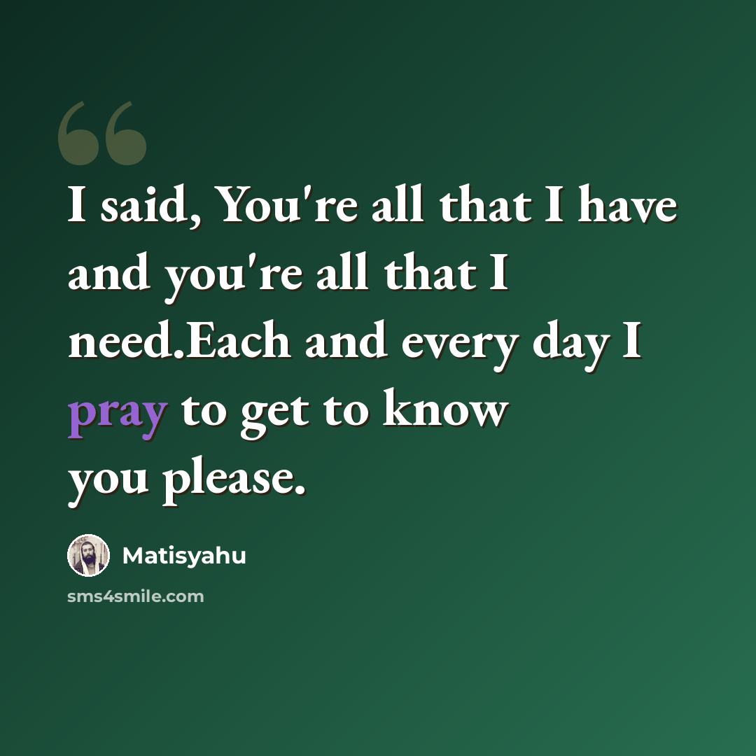 “I said, You're all that I have and you're all that I need.Each and every day I pray to get to know you please.” quote by Matisyahu