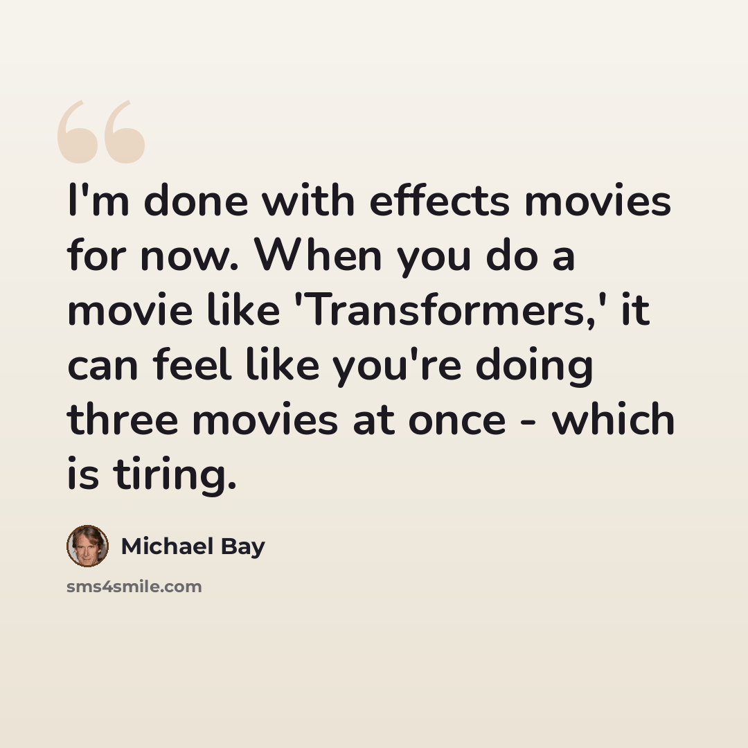 “I'm done with effects movies for now. When you do a movie like 'Transformers,' it can feel like you're doing three movies at once - which is tiring.” quote by Michael Bay