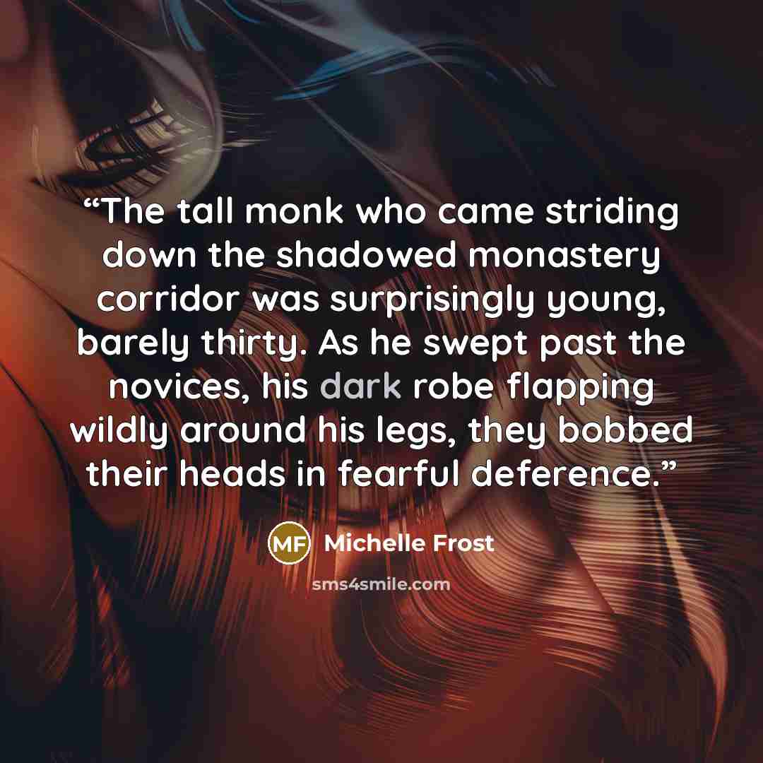 “The tall monk who came striding down the shadowed monastery corridor was surprisingly young, barely thirty. As he swept past the novices, his dark robe flapping wildly around his legs, they bobbed their heads in fearful deference.” quote by Michelle Frost
