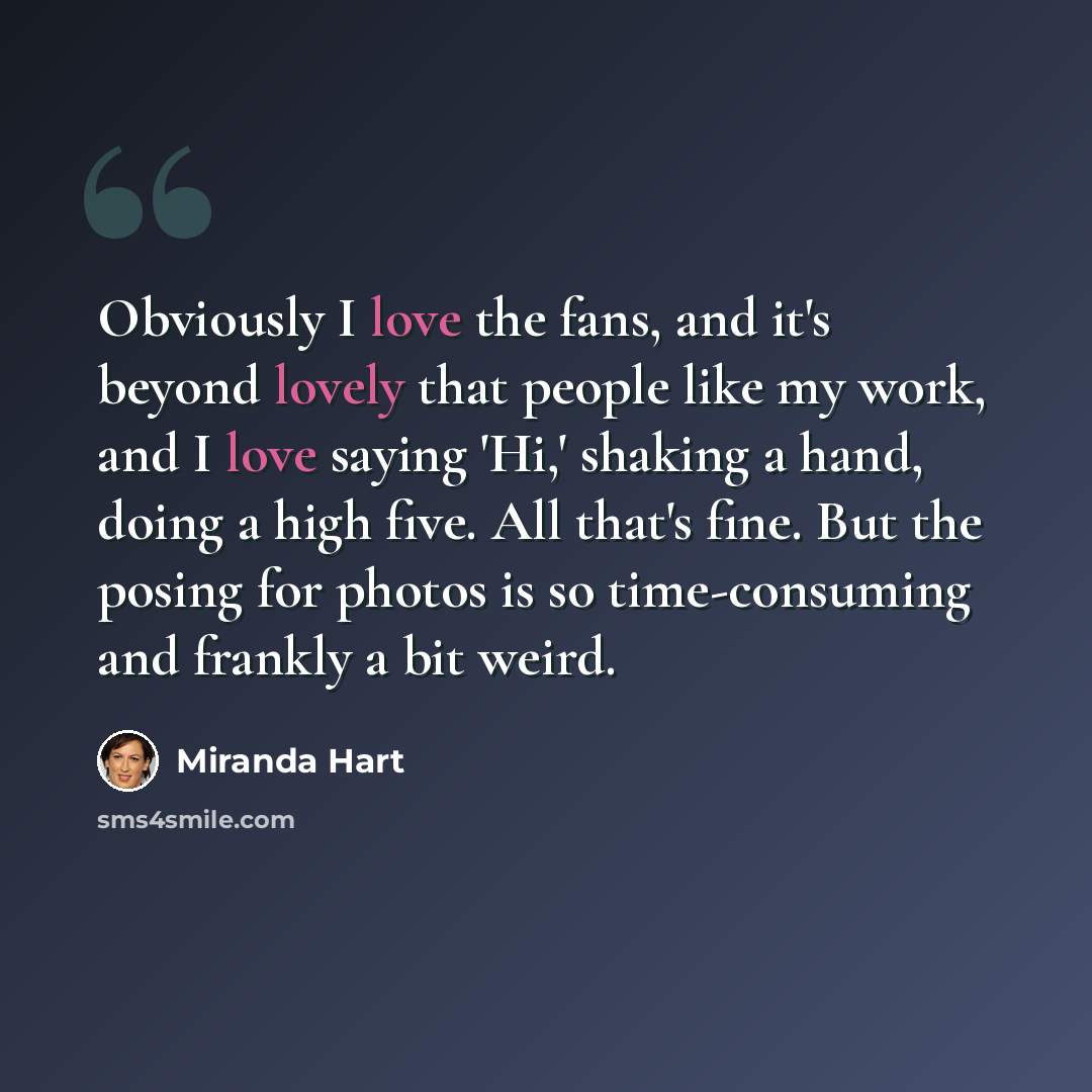 “Obviously I love the fans, and it's beyond lovely that people like my work, and I love saying 'Hi,' shaking a hand, doing a high five. All that's fine. But the posing for photos is so time-consuming and frankly a bit weird.” quote by Miranda Hart