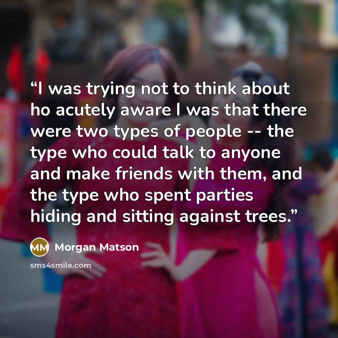 “I was trying not to think about ho acutely aware I was that there were two types of people -- the type who could talk to anyone and make friends with them, and the type who spent parties hiding and sitting against trees.” quote by Morgan Matson