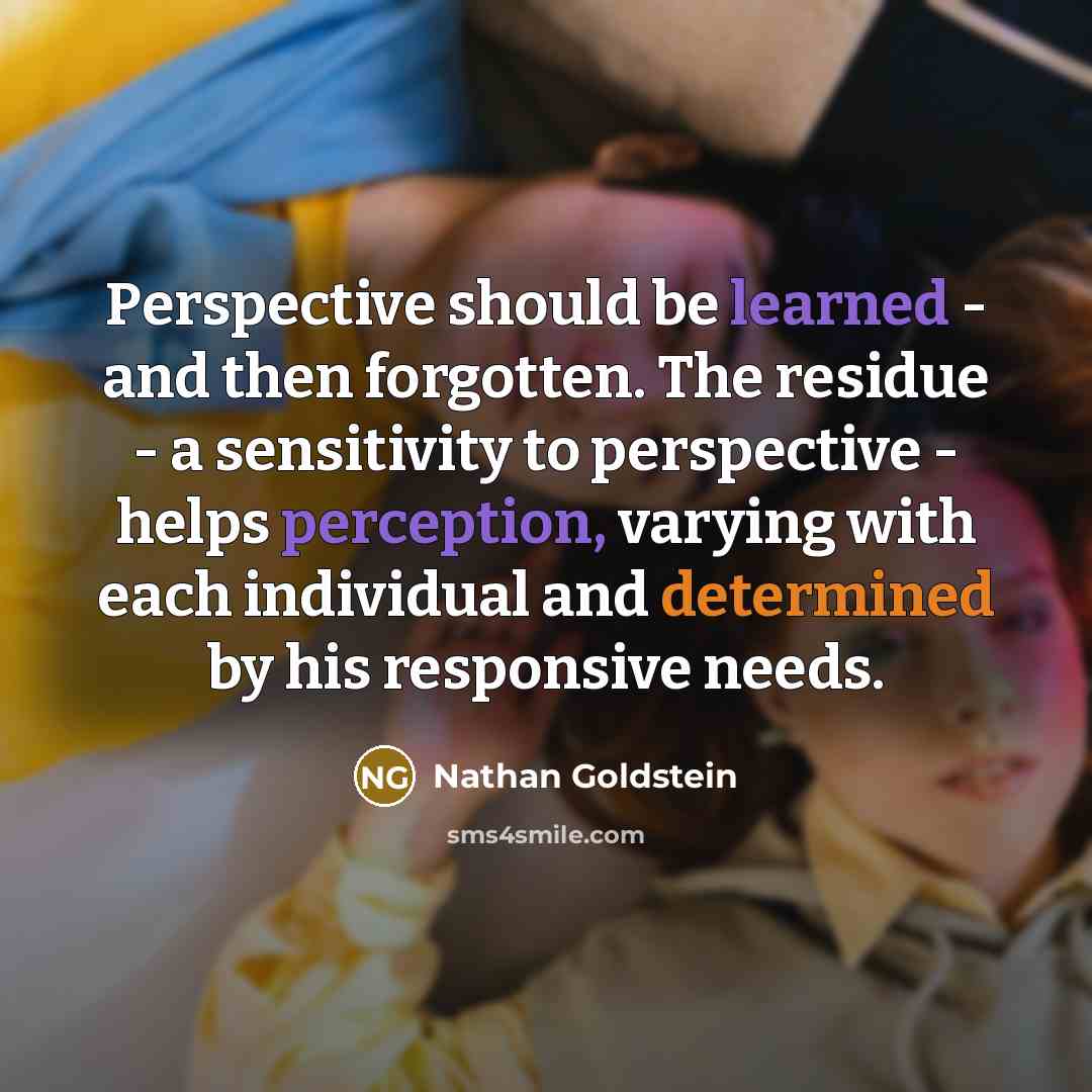 “Perspective should be learned - and then forgotten. The residue - a sensitivity to perspective - helps perception, varying with each individual and determined by his responsive needs.” quote by Nathan Goldstein