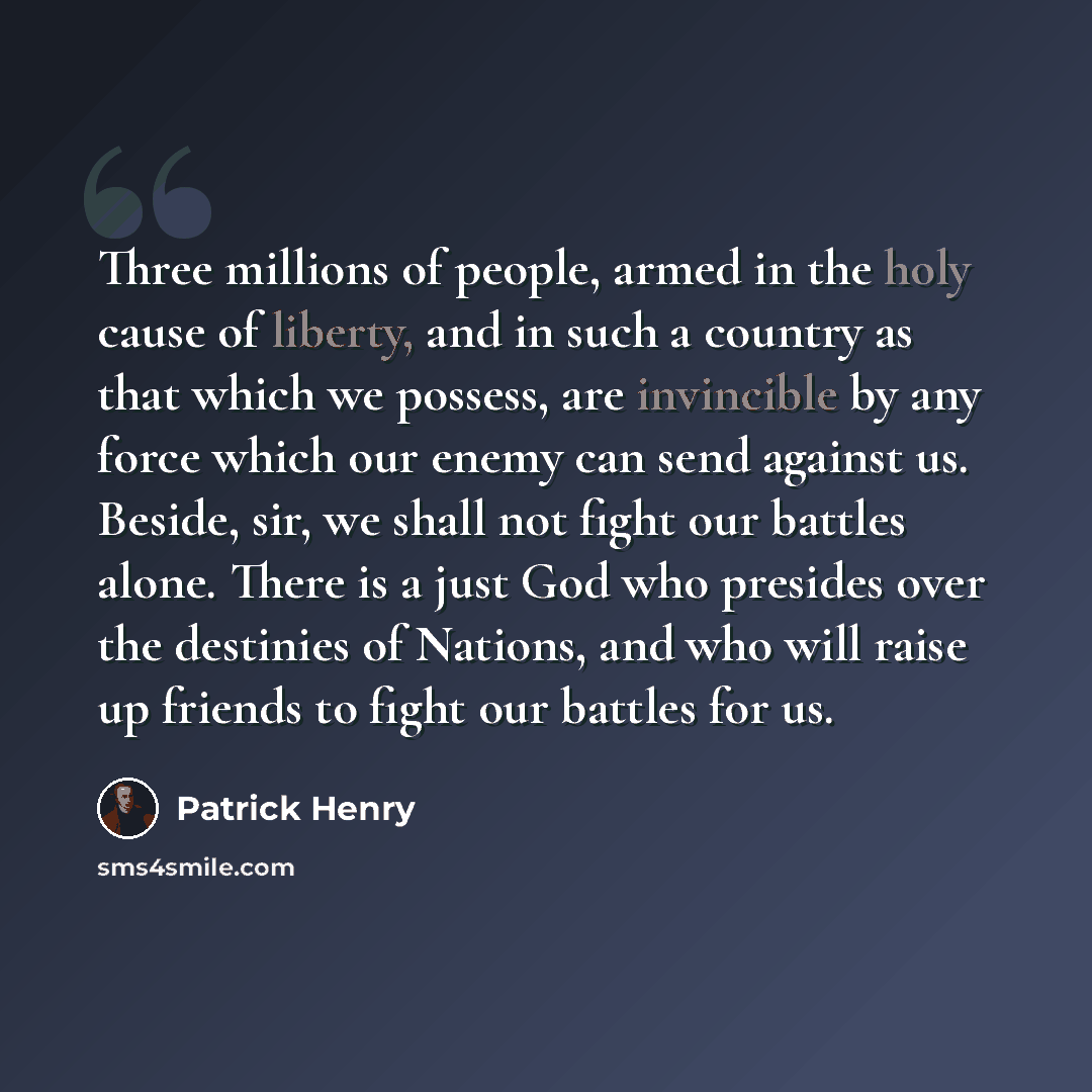 “Three millions of people, armed in the holy cause of liberty, and in such a country as that which we possess, are invincible by any force which our enemy can send against us. Beside, sir, we shall not fight our battles alone. There is a just God who presides over the destinies of Nations, and who…” quote by Patrick Henry