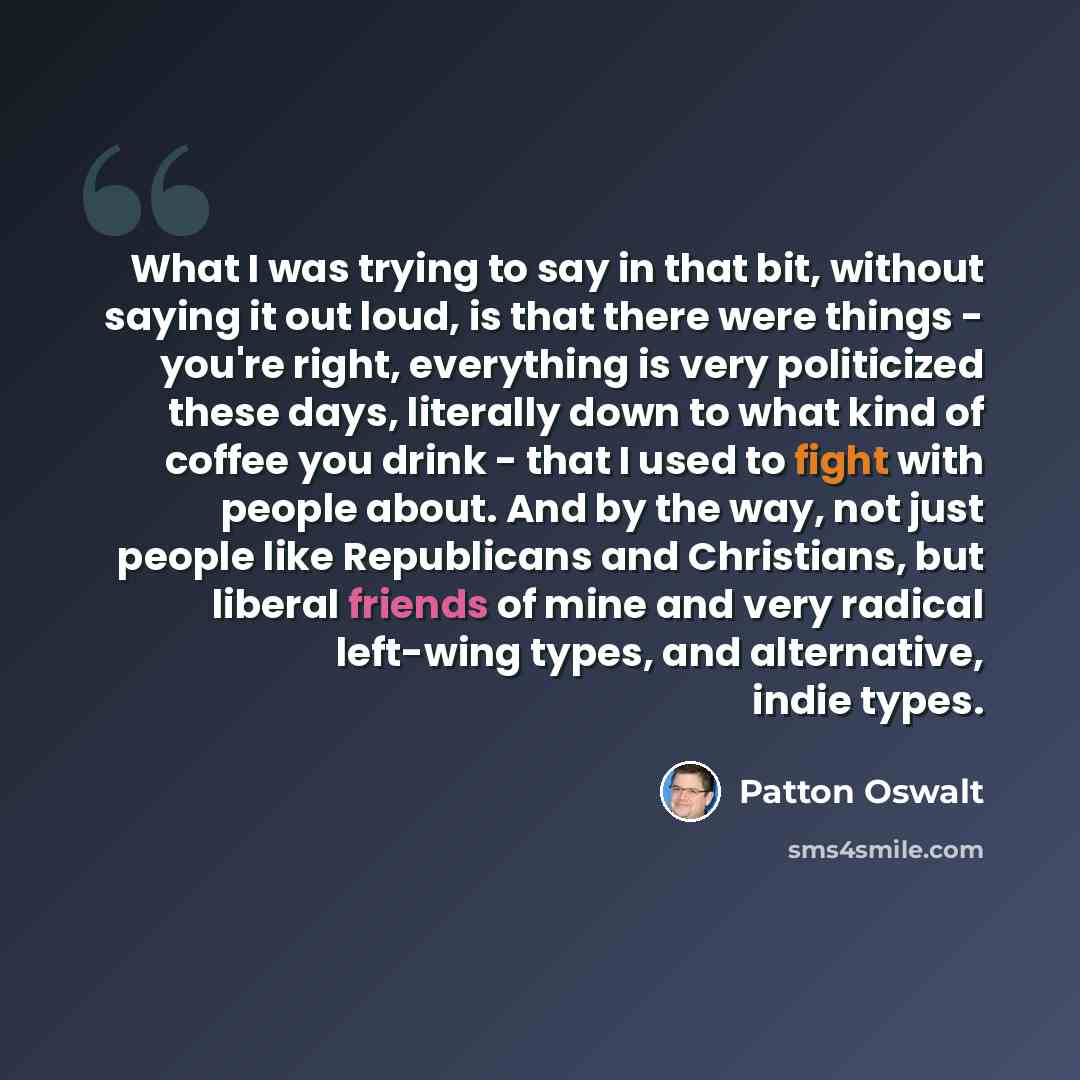 “What I was trying to say in that bit, without saying it out loud, is that there were things - you're right, everything is very politicized these days, literally down to what kind of coffee you drink - that I used to fight with people about. And by the way, not just people like Republicans and…” quote by Patton Oswalt