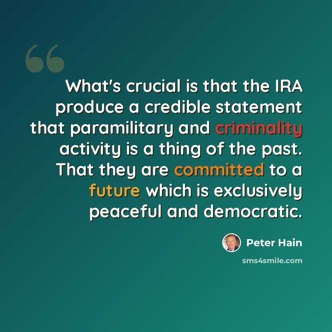 “What's crucial is that the IRA produce a credible statement that paramilitary and criminality activity is a thing of the past. That they are committed to a future which is exclusively peaceful and democratic.” quote by Peter Hain
