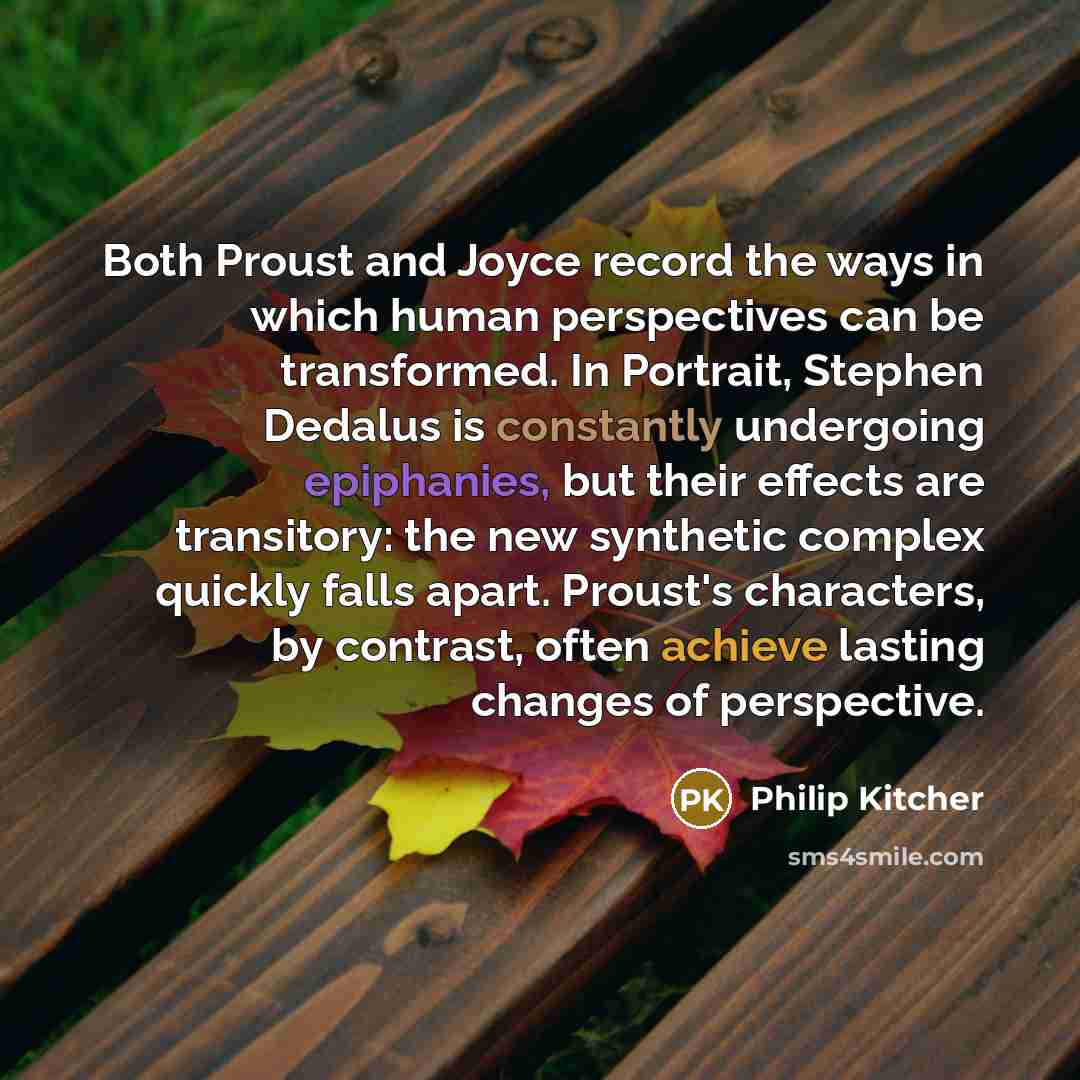 “Both Proust and Joyce record the ways in which human perspectives can be transformed. In Portrait, Stephen Dedalus is constantly undergoing epiphanies, but their effects are transitory: the new synthetic complex quickly falls apart. Proust's characters, by contrast, often achieve lasting changes…” quote by Philip Kitcher