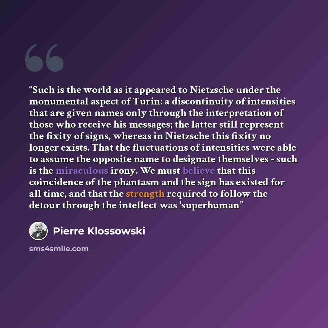 “Such is the world as it appeared to Nietzsche under the monumental aspect of Turin: a discontinuity of intensities that are given names only through the interpretation of those who receive his messages; the latter still represent the fixity of signs, whereas in Nietzsche this fixity no longer…” quote by Pierre Klossowski