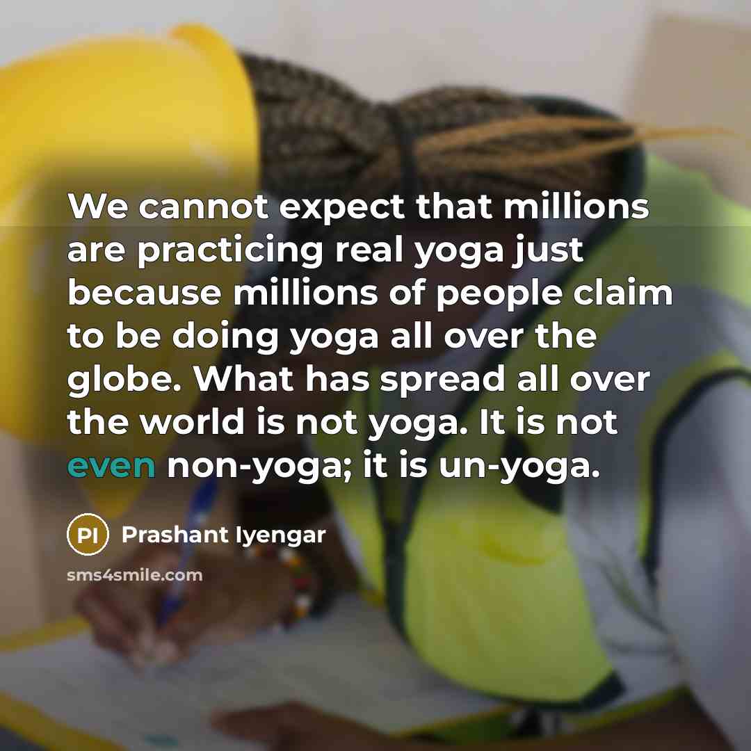 “We cannot expect that millions are practicing real yoga just because millions of people claim to be doing yoga all over the globe. What has spread all over the world is not yoga. It is not even non-yoga; it is un-yoga.” quote by Prashant Iyengar