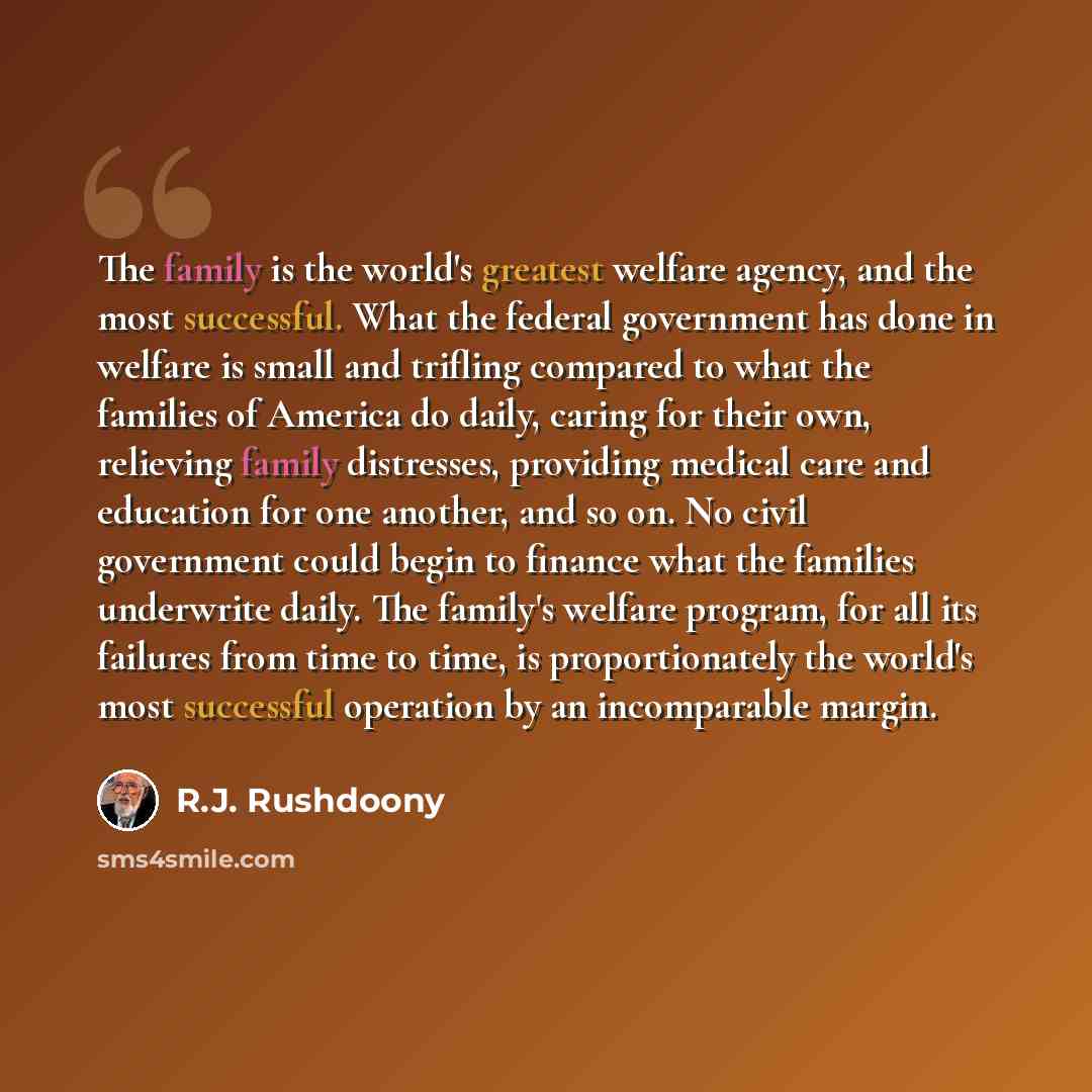 “The family is the world's greatest welfare agency, and the most successful. What the federal government has done in welfare is small and trifling compared to what the families of America do daily, caring for their own, relieving family distresses, providing medical care and education for one…” quote by R.J. Rushdoony