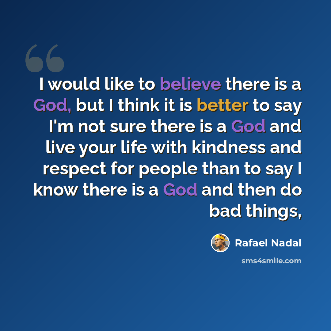 “I would like to believe there is a God, but I think it is better to say I'm not sure there is a God and live your life with kindness and respect for people than to say I know there is a God and then do bad things,” quote by Rafael Nadal