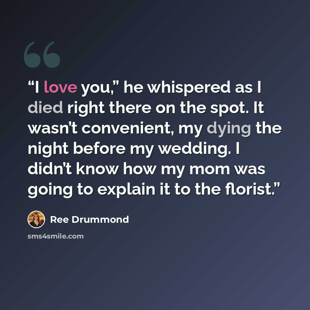 “I love you,” he whispered as I died right there on the spot. It wasn’t convenient, my dying the night before my wedding. I didn’t know how my mom was going to explain it to the florist.” quote by Ree Drummond