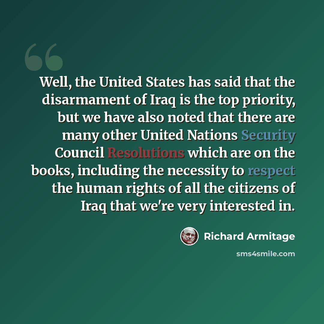 “Well, the United States has said that the disarmament of Iraq is the top priority, but we have also noted that there are many other United Nations Security Council Resolutions which are on the books, including the necessity to respect the human rights of all the citizens of Iraq that we're very…” quote by Richard Armitage