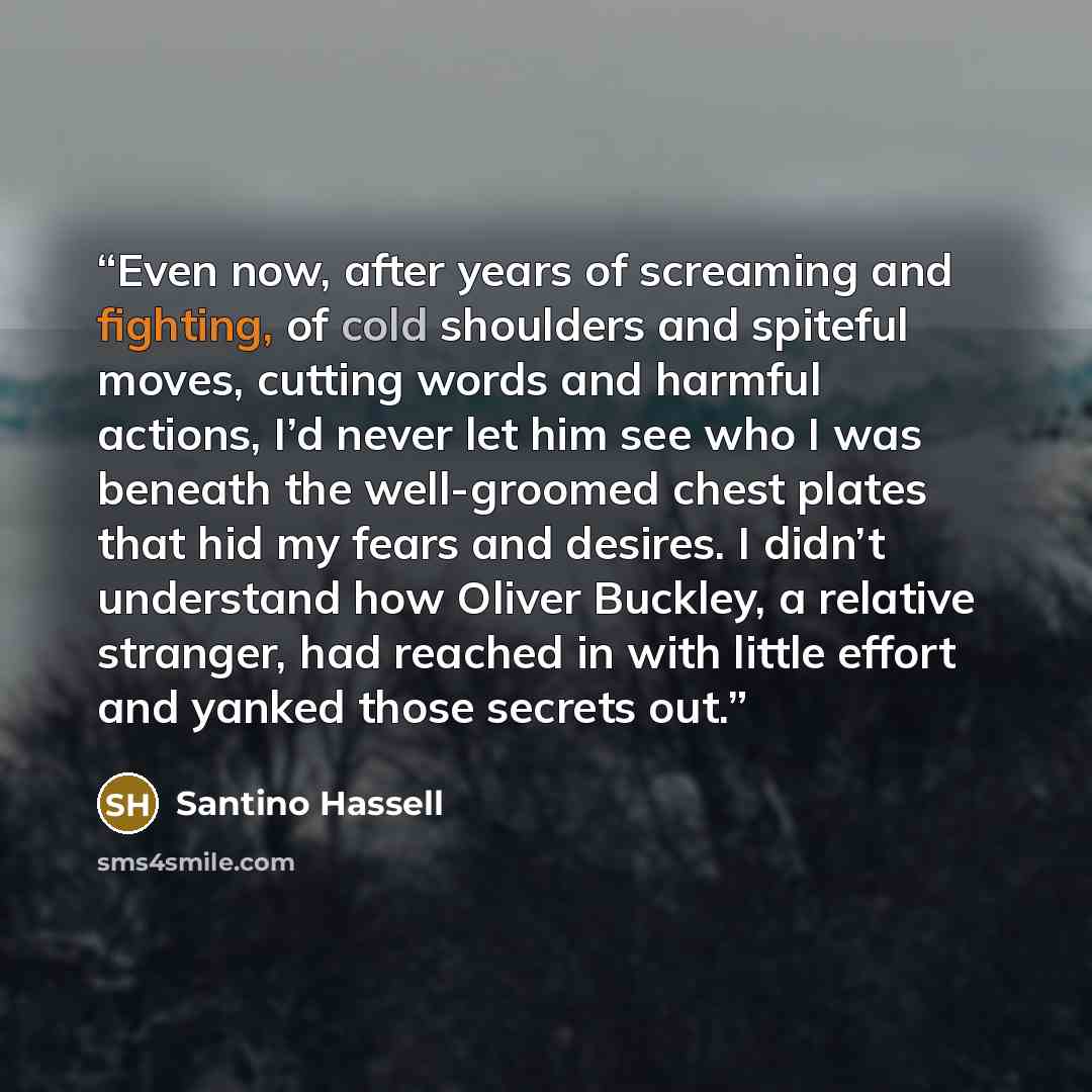 “Even now, after years of screaming and fighting, of cold shoulders and spiteful moves, cutting words and harmful actions, I’d never let him see who I was beneath the well-groomed chest plates that hid my fears and desires. I didn’t understand how Oliver Buckley, a relative stranger, had reached in…” quote by Santino Hassell