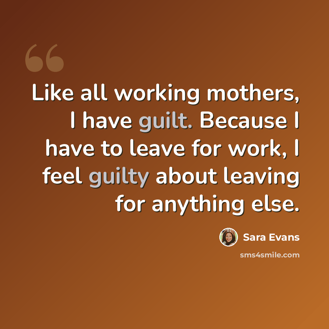 “Like all working mothers, I have guilt. Because I have to leave for work, I feel guilty about leaving for anything else.” quote by Sara Evans