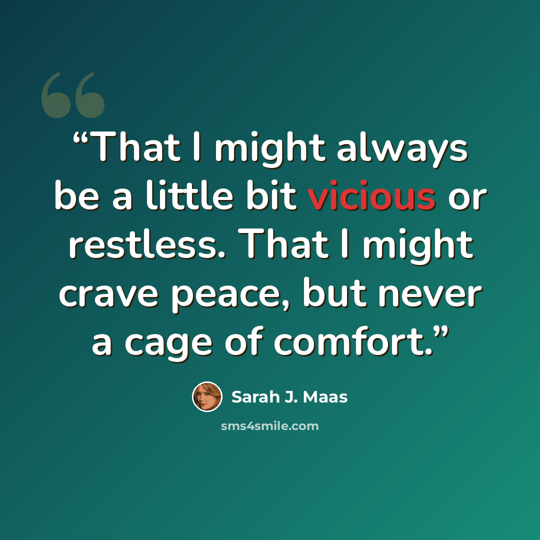 “That I might always be a little bit vicious or restless. That I might crave peace, but never a cage of comfort.” quote by Sarah J. Maas