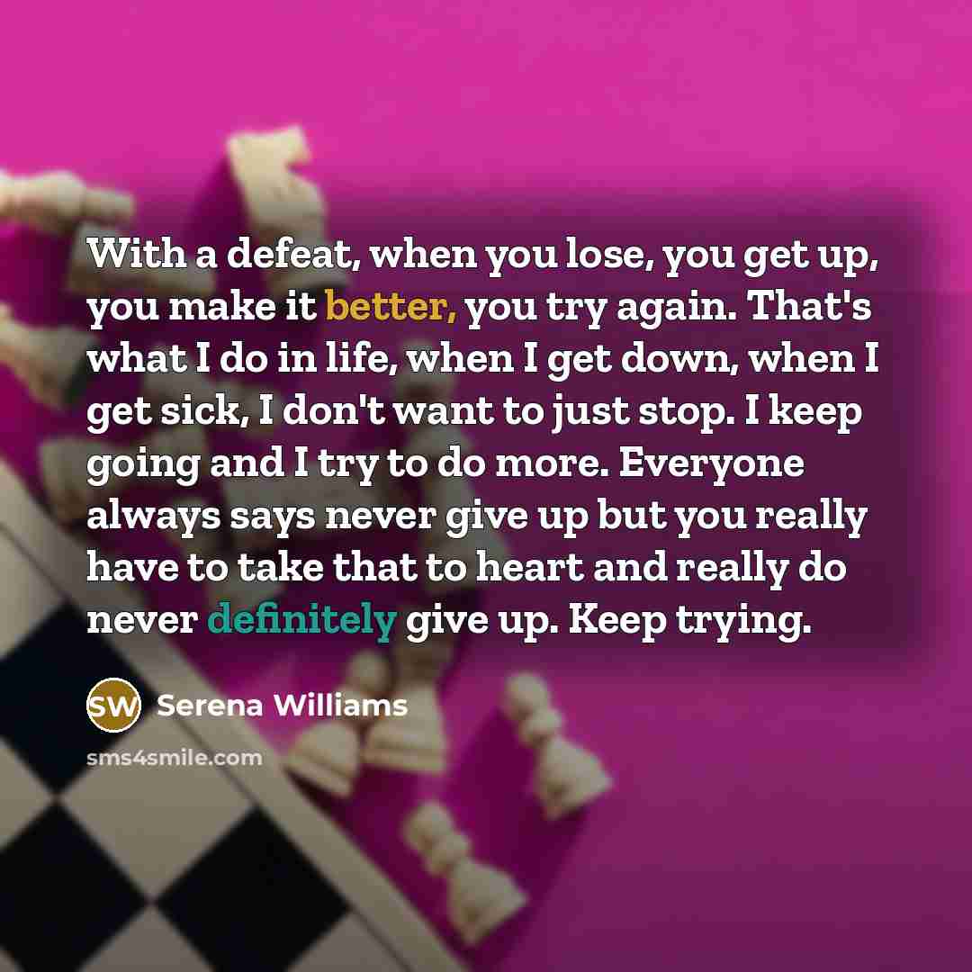 “With a defeat, when you lose, you get up, you make it better, you try again. That's what I do in life, when I get down, when I get sick, I don't want to just stop. I keep going and I try to do more. Everyone always says never give up but you really have to take that to heart and really do never…” quote by Serena Williams