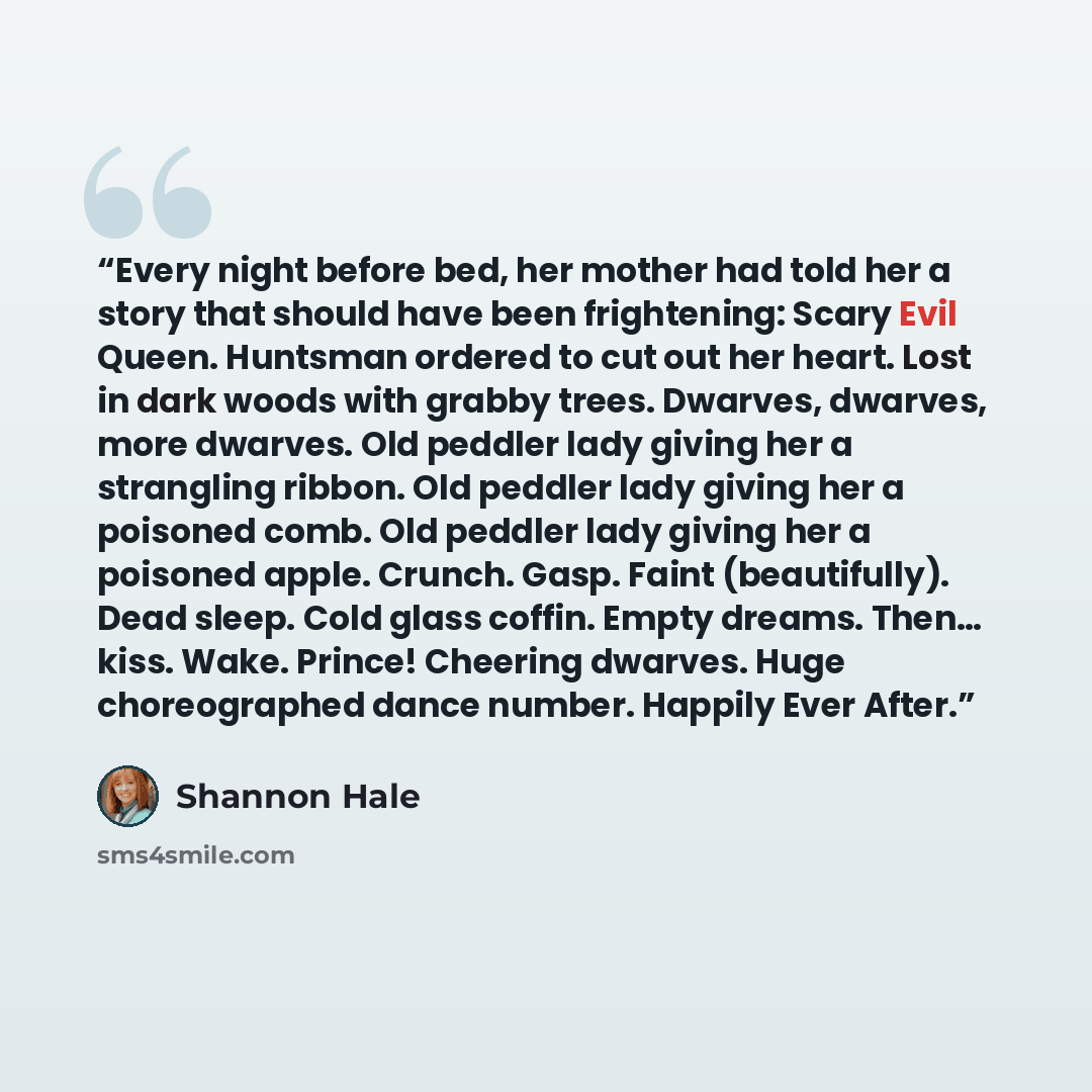 “Every night before bed, her mother had told her a story that should have been frightening: Scary Evil Queen. Huntsman ordered to cut out her heart. Lost in dark woods with grabby trees. Dwarves, dwarves, more dwarves. Old peddler lady giving her a strangling ribbon. Old peddler lady giving her a…” quote by Shannon Hale
