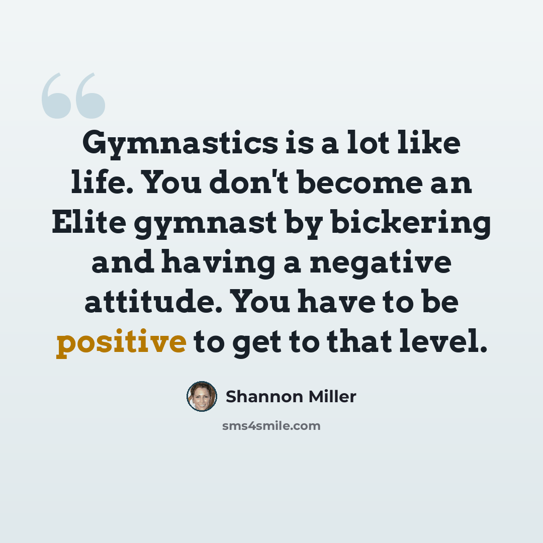 “Gymnastics is a lot like life. You don't become an Elite gymnast by bickering and having a negative attitude. You have to be positive to get to that level.” quote by Shannon Miller