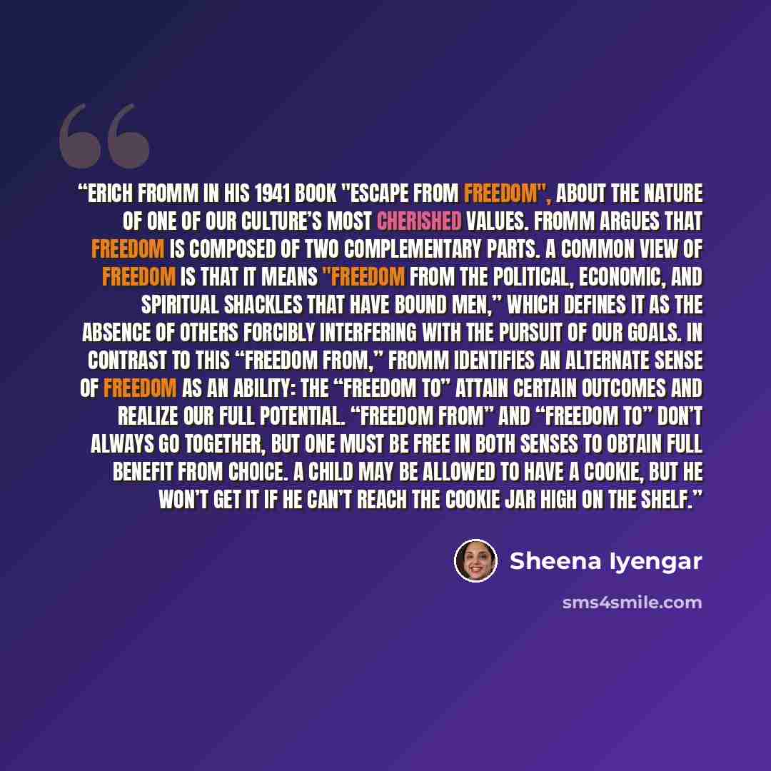 “Erich Fromm in his 1941 book "Escape from Freedom", about the nature of one of our culture’s most cherished values. Fromm argues that freedom is composed of two complementary parts. A common view of freedom is that it means "freedom from the political, economic, and spiritual shackles that have…” quote by Sheena Iyengar