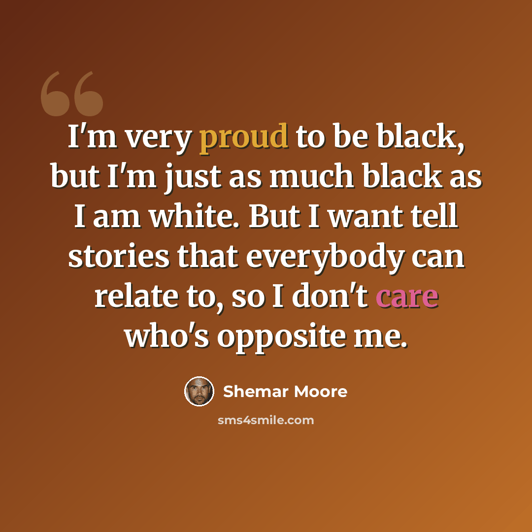 “I'm very proud to be black, but I'm just as much black as I am white. But I want tell stories that everybody can relate to, so I don't care who's opposite me.” quote by Shemar Moore