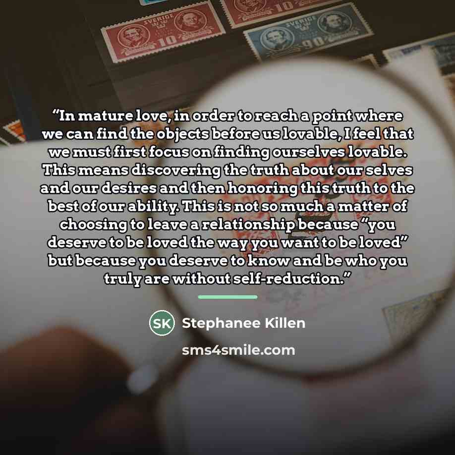 “In mature love, in order to reach a point where we can find the objects before us lovable, I feel that we must first focus on finding ourselves lovable. This means discovering the truth about our selves and our desires and then honoring this truth to the best of our ability. This is not so much a…” quote by Stephanee Killen