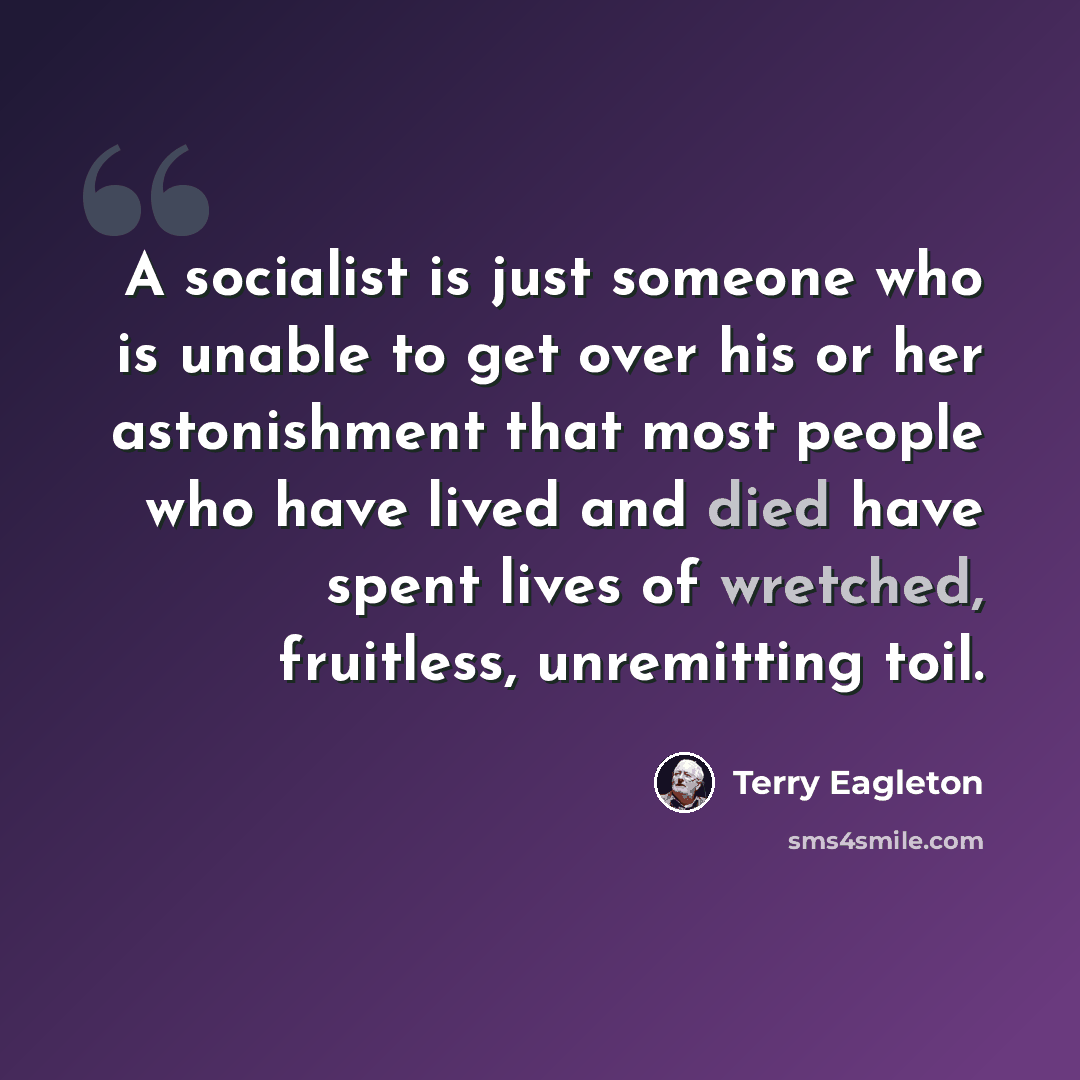 “A socialist is just someone who is unable to get over his or her astonishment that most people who have lived and died have spent lives of wretched, fruitless, unremitting toil.” quote by Terry Eagleton