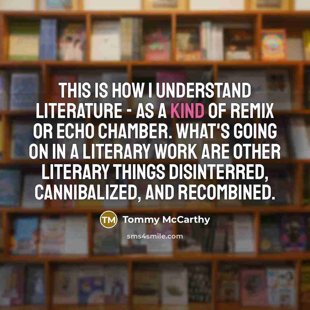 “This is how I understand literature - as a kind of remix or echo chamber. What's going on in a literary work are other literary things disinterred, cannibalized, and recombined.” quote by Tommy McCarthy
