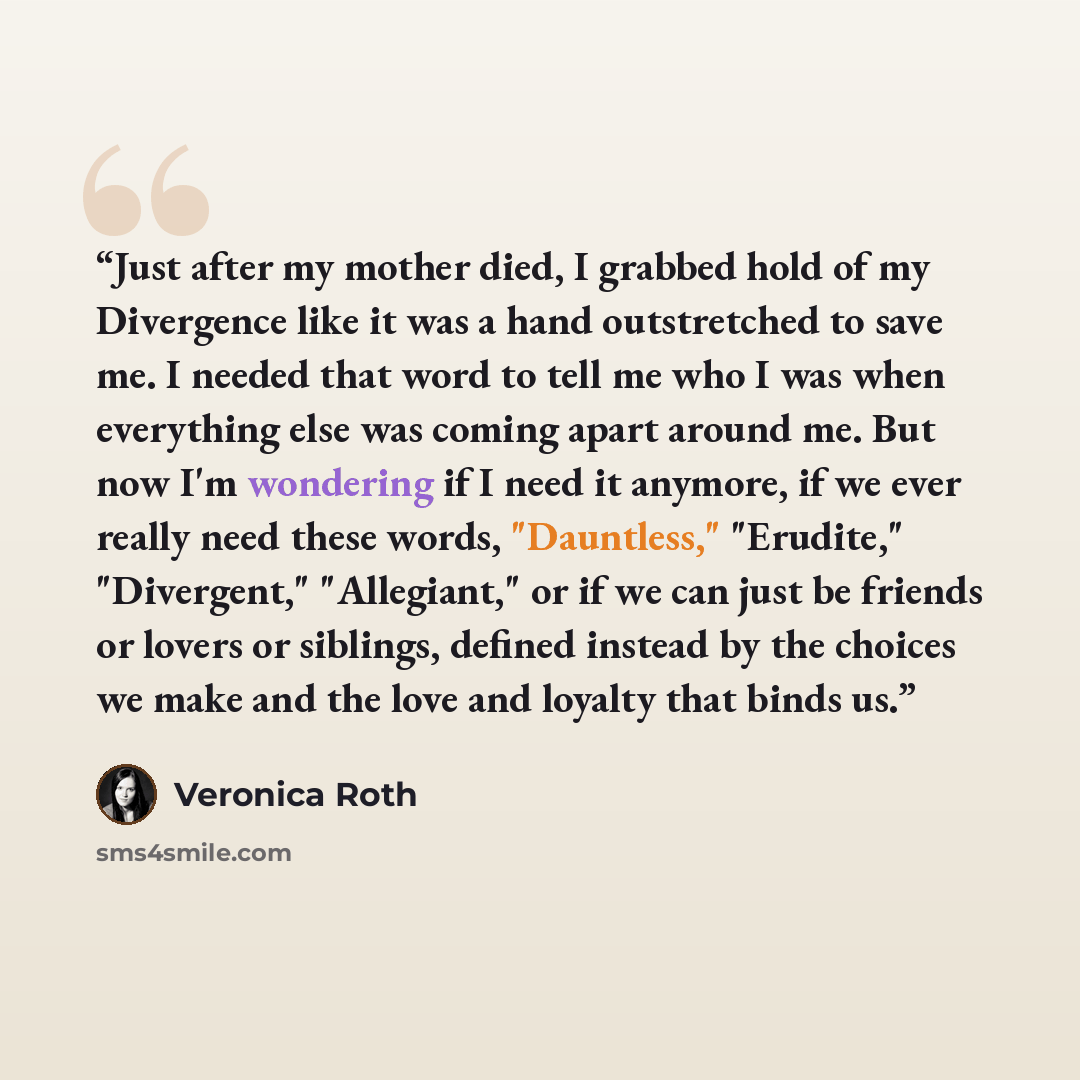 “Just after my mother died, I grabbed hold of my Divergence like it was a hand outstretched to save me. I needed that word to tell me who I was when everything else was coming apart around me. But now I'm wondering if I need it anymore, if we ever really need these words, "Dauntless," "Erudite,"…” quote by Veronica Roth