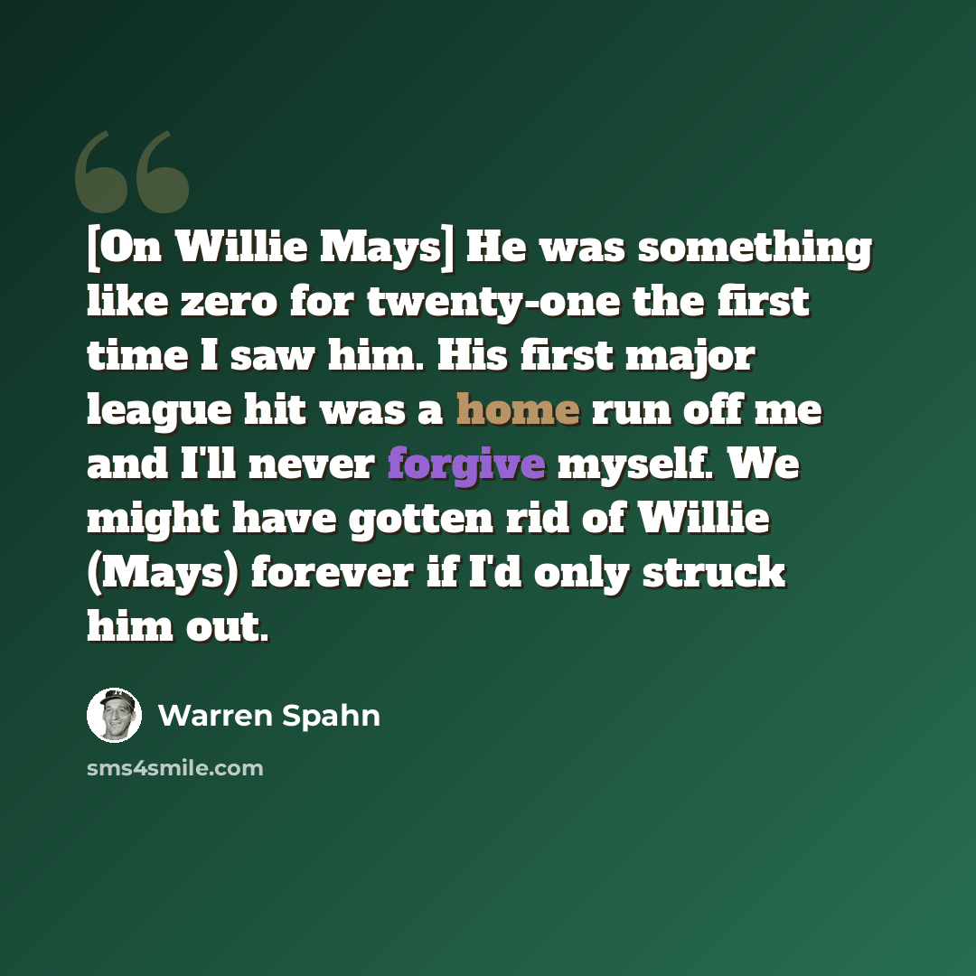 “[On Willie Mays] He was something like zero for twenty-one the first time I saw him. His first major league hit was a home run off me and I'll never forgive myself. We might have gotten rid of Willie (Mays) forever if I'd only struck him out.” quote by Warren Spahn
