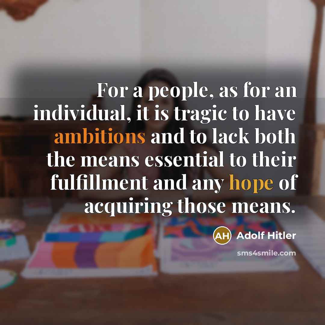 “For a people, as for an individual, it is tragic to have ambitions and to lack both the means essential to their fulfillment and any hope of acquiring those means.” quote by Adolf Hitler