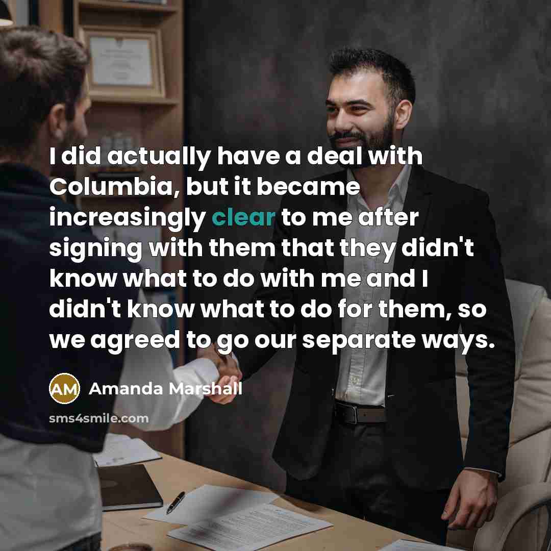 “I did actually have a deal with Columbia, but it became increasingly clear to me after signing with them that they didn't know what to do with me and I didn't know what to do for them, so we agreed to go our separate ways.” quote by Amanda Marshall
