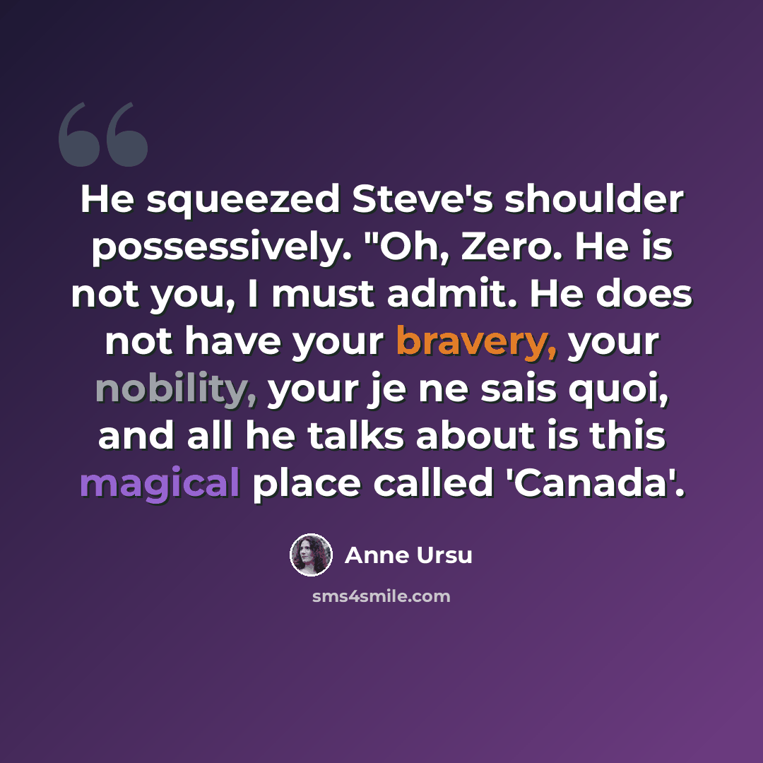 “He squeezed Steve's shoulder possessively. "Oh, Zero. He is not you, I must admit. He does not have your bravery, your nobility, your je ne sais quoi, and all he talks about is this magical place called 'Canada'.” quote by Anne Ursu