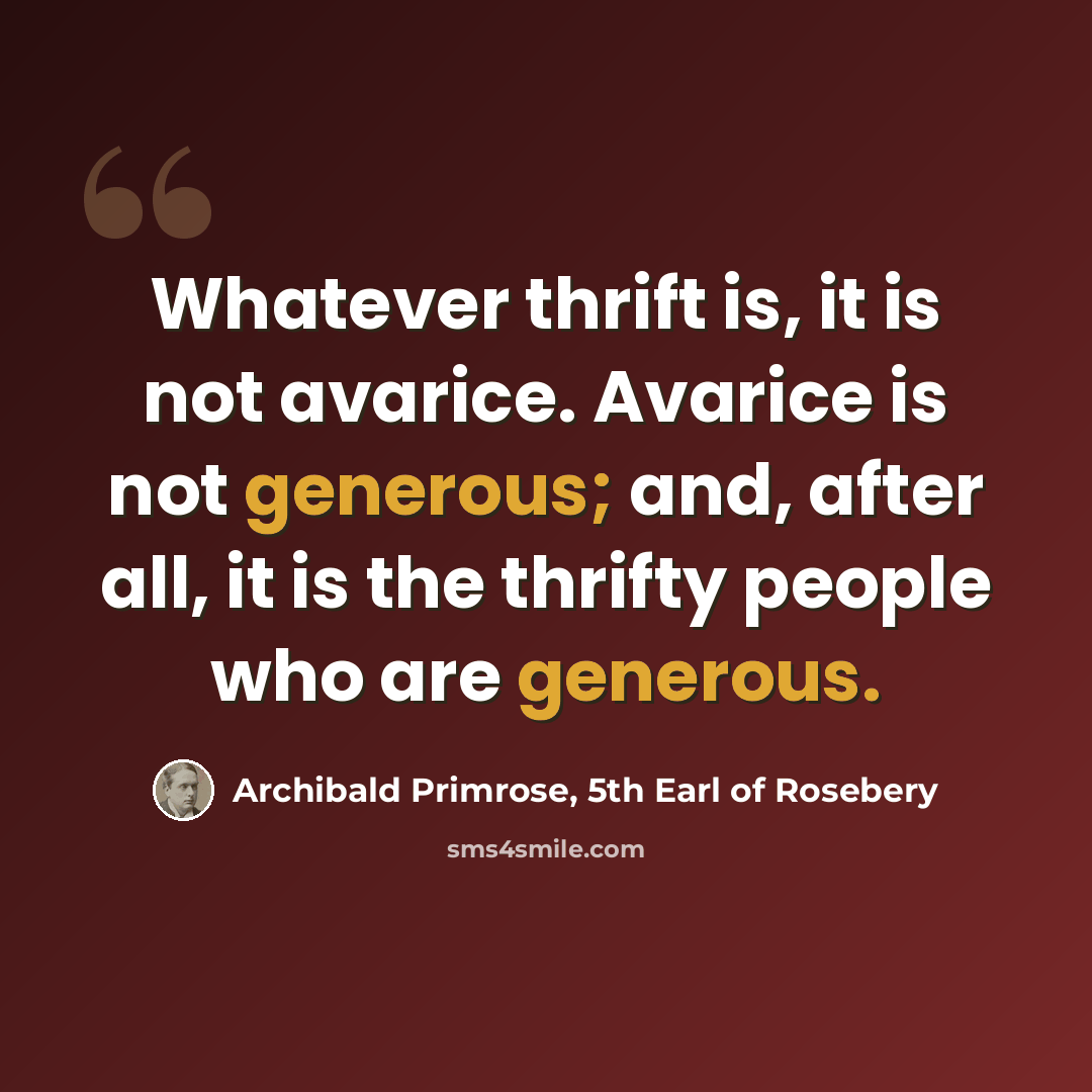 “Whatever thrift is, it is not avarice. Avarice is not generous; and, after all, it is the thrifty people who are generous.” quote by Archibald Primrose, 5th Earl of Rosebery