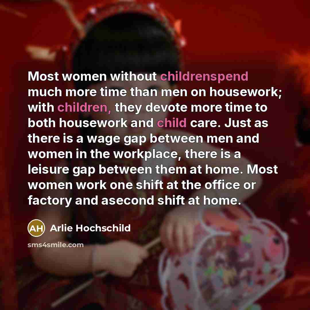 “Most women without childrenspend much more time than men on housework; with children, they devote more time to both housework and child care. Just as there is a wage gap between men and women in the workplace, there is a leisure gap between them at home. Most women work one shift at the office or…” quote by Arlie Hochschild