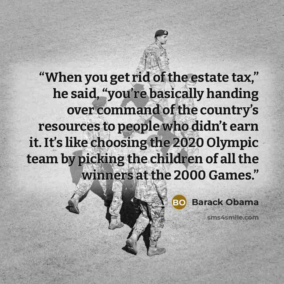 “When you get rid of the estate tax,” he said, “you’re basically handing over command of the country’s resources to people who didn’t earn it. It’s like choosing the 2020 Olympic team by picking the children of all the winners at the 2000 Games.” quote by Barack Obama