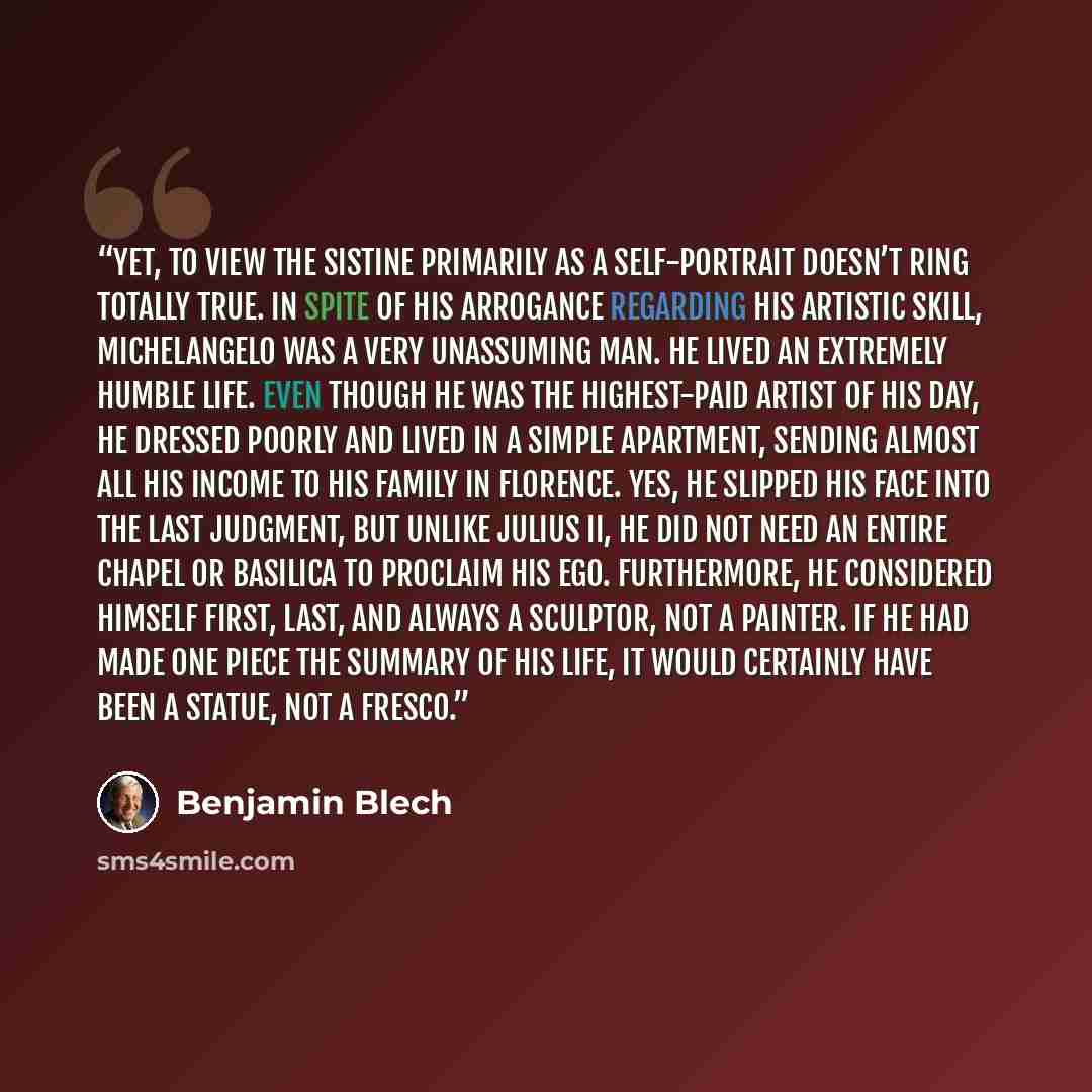 “Yet, to view the Sistine primarily as a self-portrait doesn’t ring totally true. In spite of his arrogance regarding his artistic skill, Michelangelo was a very unassuming man. He lived an extremely humble life. Even though he was the highest-paid artist of his day, he dressed poorly and lived in…” quote by Benjamin Blech