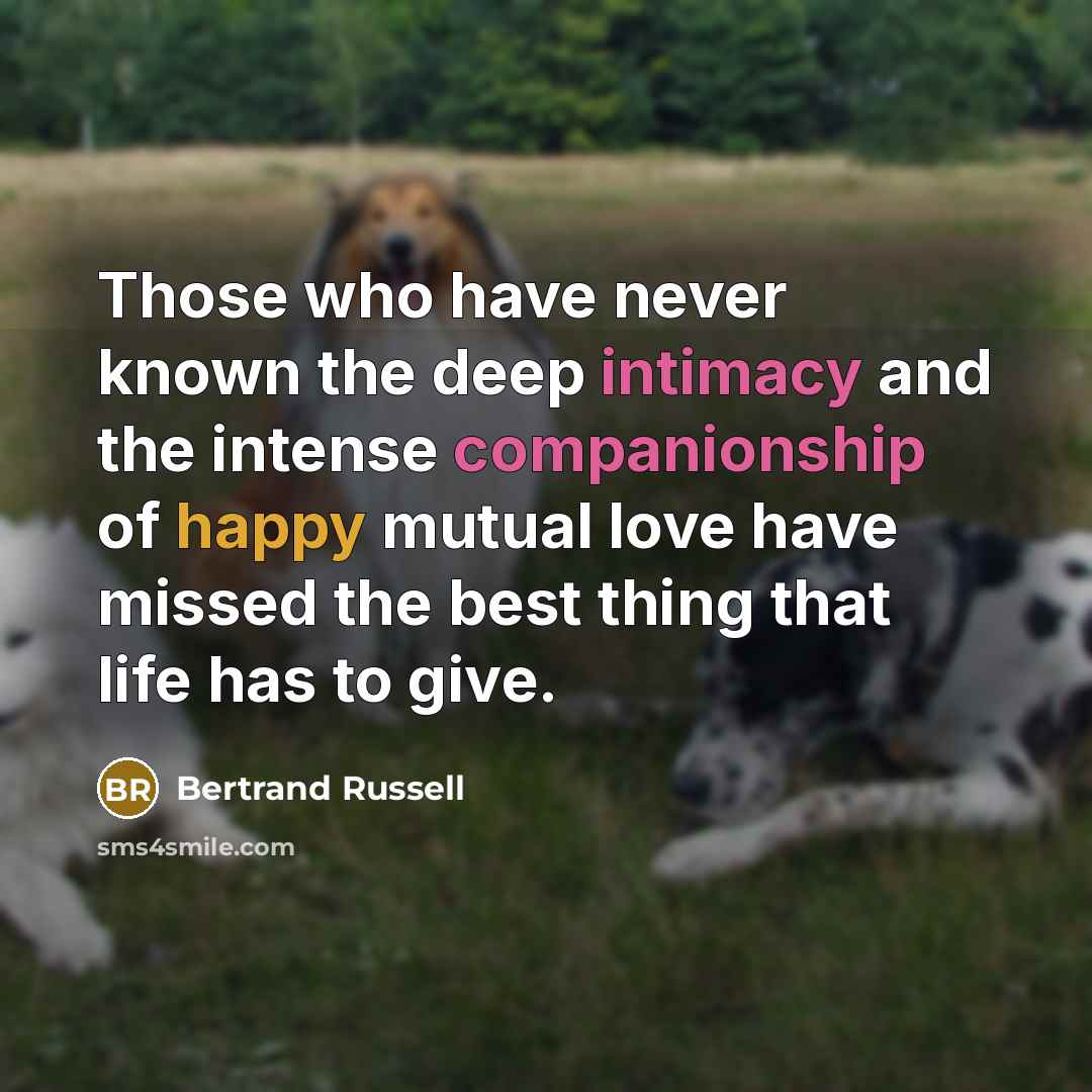 “Those who have never known the deep intimacy and the intense companionship of happy mutual love have missed the best thing that life has to give.” quote by Bertrand Russell
