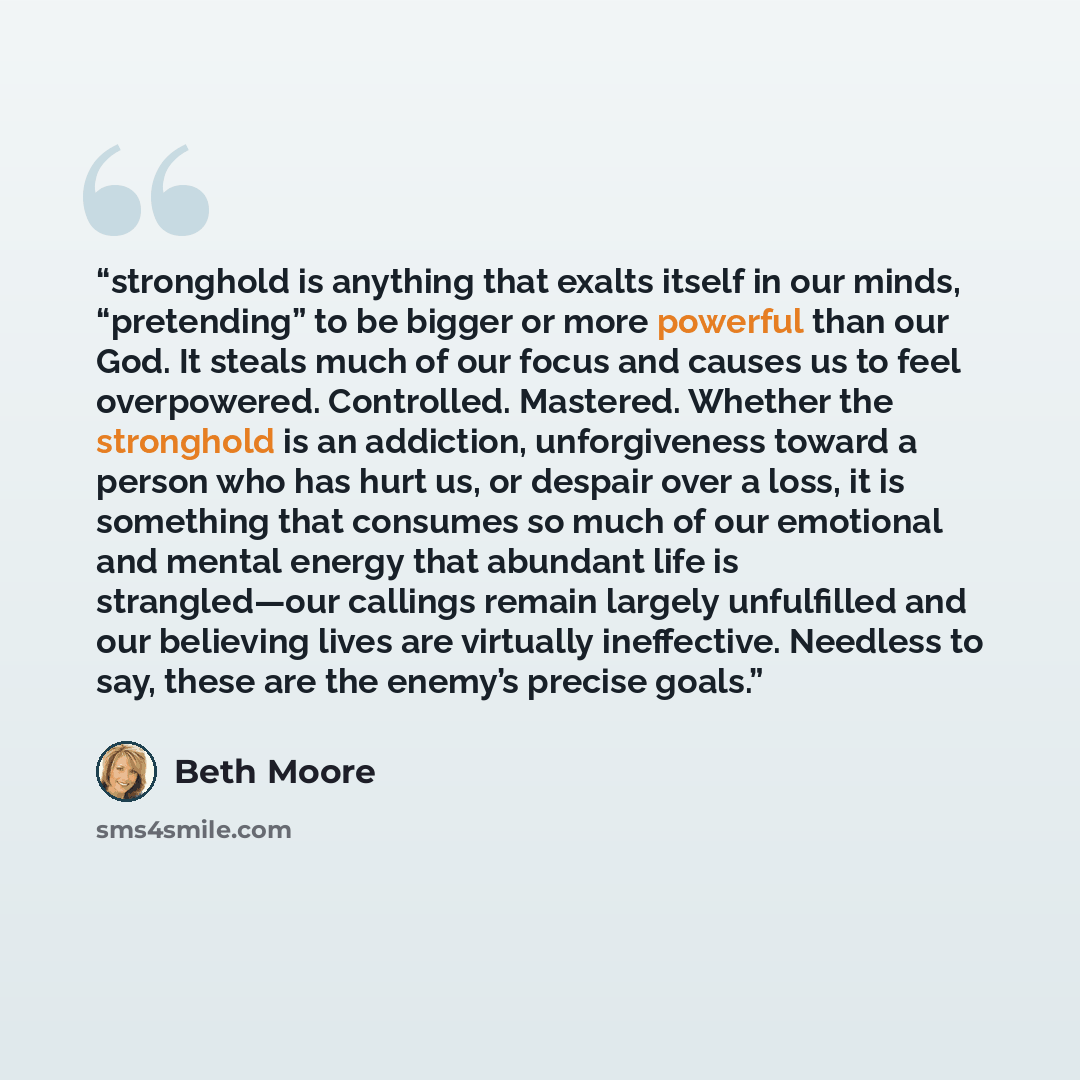 “stronghold is anything that exalts itself in our minds, “pretending” to be bigger or more powerful than our God. It steals much of our focus and causes us to feel overpowered. Controlled. Mastered. Whether the stronghold is an addiction, unforgiveness toward a person who has hurt us, or despair…” quote by Beth Moore