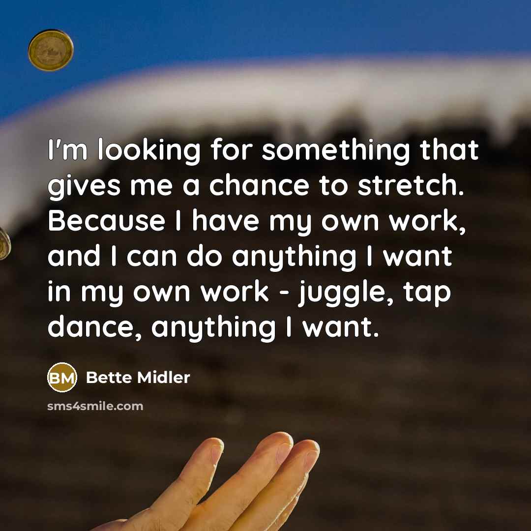 “I'm looking for something that gives me a chance to stretch. Because I have my own work, and I can do anything I want in my own work - juggle, tap dance, anything I want.” quote by Bette Midler