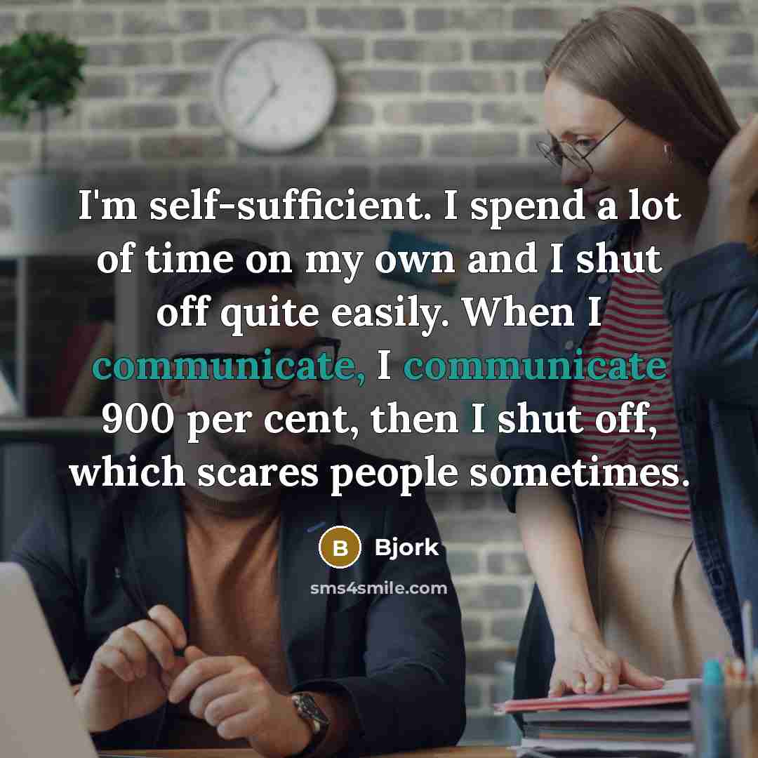 “I'm self-sufficient. I spend a lot of time on my own and I shut off quite easily. When I communicate, I communicate 900 per cent, then I shut off, which scares people sometimes.” quote by Bjork