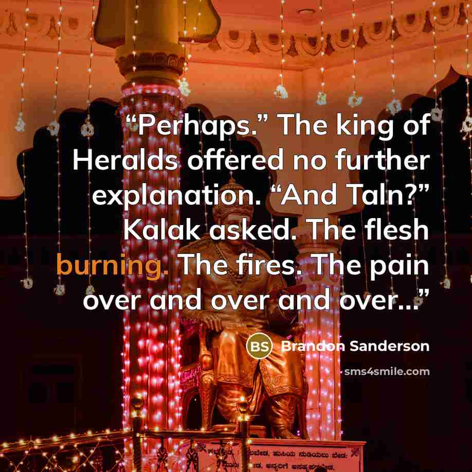 “Perhaps.” The king of Heralds offered no further explanation. “And Taln?” Kalak asked. The flesh burning. The fires. The pain over and over and over…” quote by Brandon Sanderson